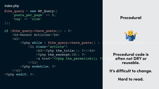 $the_query = new WP_Query([
'posts_per_page' => 5,
'tag' => 'club'
]);
if ($the_query->have_posts()) : ?>
<h4>Recent Articles</h4>
<ul>
<?php while ( $the_query->have_posts() ) : $the_query->the_post(); ?>
<li class="article">
<h3><?php the_title(); ?></h3>
<?php the_excerpt(10); ?>
<a href="<?php the_permalink(); ?>">Read more</a>
</li>
<?php endwhile; ?>
</ul>
<?php endif; ?>
t
Procedural
"
Procedural code is
often not DRY or
reusable. 
 
It’s diﬃcult to change.
Hard to read.
index.php
 