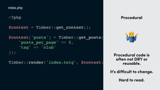 <?php
$context = Timber::get_context();
$context['posts'] = Timber::get_posts([
'posts_per_page' => 5,
'tag' => 'club'
]);
Timber::render('index.twig', $context);
index.php
t
Procedural
"
Procedural code is
often not DRY or
reusable. 
 
It’s diﬃcult to change.
Hard to read.
 