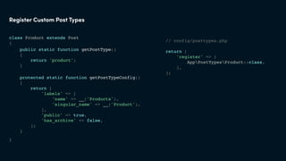 class Product extends Post
{
}
Register Custom Post Types
// config/posttypes.php
return [
'register' => [
AppPostTypesProduct::class,
],
];
protected static function getPostTypeConfig()
{
return [
'labels' => [
'name' => __('Products'),
'singular_name' => __('Product'),
],
'public' => true,
'has_archive' => false,
];
}
public static function getPostType()
{
return 'product';
}
 