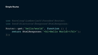 Router::get('hello/world', function () {
return HtmlResponse('<h1>Hello World!</h1>');
});
Simple Routes
use RareloopLumberjackFacadesRouter;
use ZendDiactorosResponseHtmlResponse;
 
