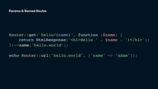 Router::get('hello/{name}', function ($name) {
return HtmlResponse('<h1>Hello ' . $name . '!</h1>');
});
echo Router::url('hello.world', ['name' => 'adam']);
->name('hello.world');
Params & Named Routes
 