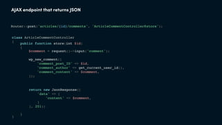 AJAX endpoint that returns JSON
class ArticleCommentController
{
}
Router::post('articles/{id}/comments', 'ArticleCommentController@store');
public function store(int $id)
{
}
$comment = request()->input('comment');
wp_new_comment([
'comment_post_ID' => $id,
'comment_author' => get_current_user_id(),
'comment_content' => $comment,
]);
return new JsonResponse([
'data' => [
'content' => $comment,
]
], 201);
 