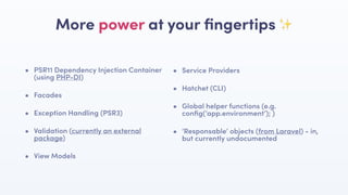 • PSR11 Dependency Injection Container
(using PHP-DI)
• Facades
• Exception Handling (PSR3)
• Validation (currently an external
package)
• View Models
More power at your ﬁngertips ✨
• Service Providers
• Hatchet (CLI)
• Global helper functions (e.g.
conﬁg(‘app.environment’); )
• ‘Responsable’ objects (from Laravel) - in,
but currently undocumented
 