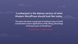 - Jared Novack - Timber creator
“Lumberjack is the deluxe version of what
Modern WordPress should look like today. 
 
The team has done a great job of making it easy to build
complicated custom applications while taking advantage
of the best parts of WordPress.”
 