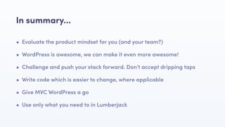 • Evaluate the product mindset for you (and your team?)
• WordPress is awesome, we can make it even more awesome!
• Challenge and push your stack forward. Don’t accept dripping taps
• Write code which is easier to change, where applicable
• Give MVC WordPress a go
• Use only what you need to in Lumberjack
In summary…
 