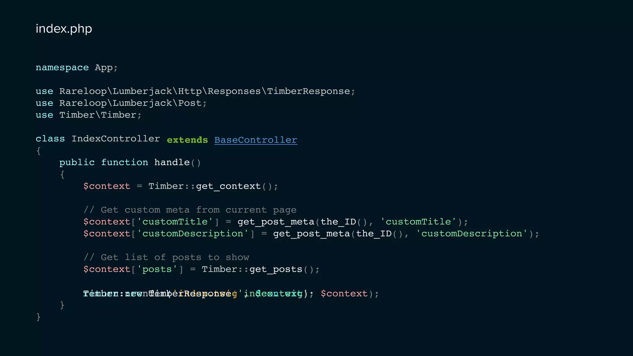 namespace App;
use RareloopLumberjackHttpResponsesTimberResponse;
use RareloopLumberjackPost;
use TimberTimber;
class IndexController
{
public function handle()
{
$context = Timber::get_context();
// Get custom meta from current page
$context['customTitle'] = get_post_meta(the_ID(), 'customTitle');
$context['customDescription'] = get_post_meta(the_ID(), 'customDescription');
// Get list of posts to show
$context['posts'] = Timber::get_posts();
}
}
Timber::render('index.twig', $context);return new TimberResponse('index.twig', $context);
extends BaseController
index.php
 