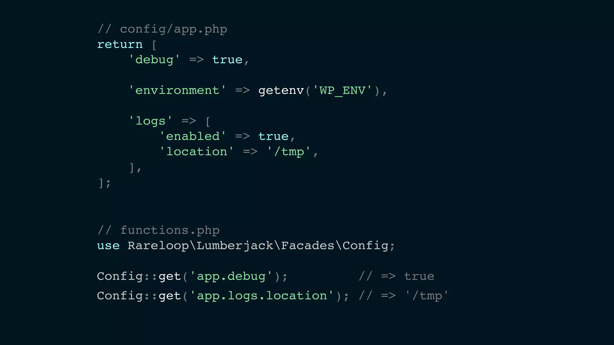 // config/app.php
return [
'debug' => true,
'environment' => getenv('WP_ENV'),
'logs' => [
'enabled' => true,
'location' => '/tmp',
],
];
// functions.php
use RareloopLumberjackFacadesConfig;
Config::get('app.debug'); // => true
Config::get('app.logs.location'); // => '/tmp'
 