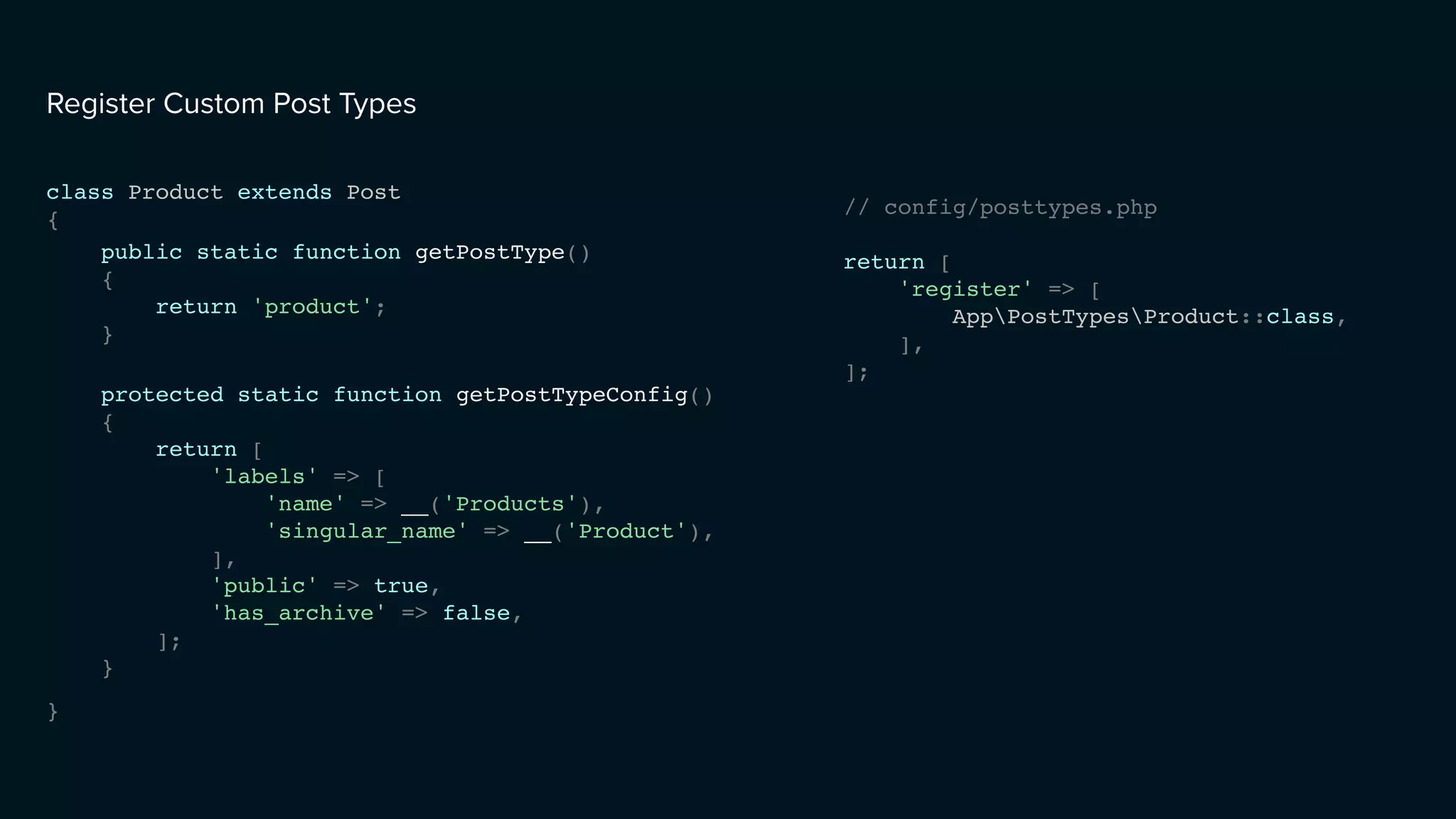 class Product extends Post
{
}
Register Custom Post Types
// config/posttypes.php
return [
'register' => [
AppPostTypesProduct::class,
],
];
protected static function getPostTypeConfig()
{
return [
'labels' => [
'name' => __('Products'),
'singular_name' => __('Product'),
],
'public' => true,
'has_archive' => false,
];
}
public static function getPostType()
{
return 'product';
}
 
