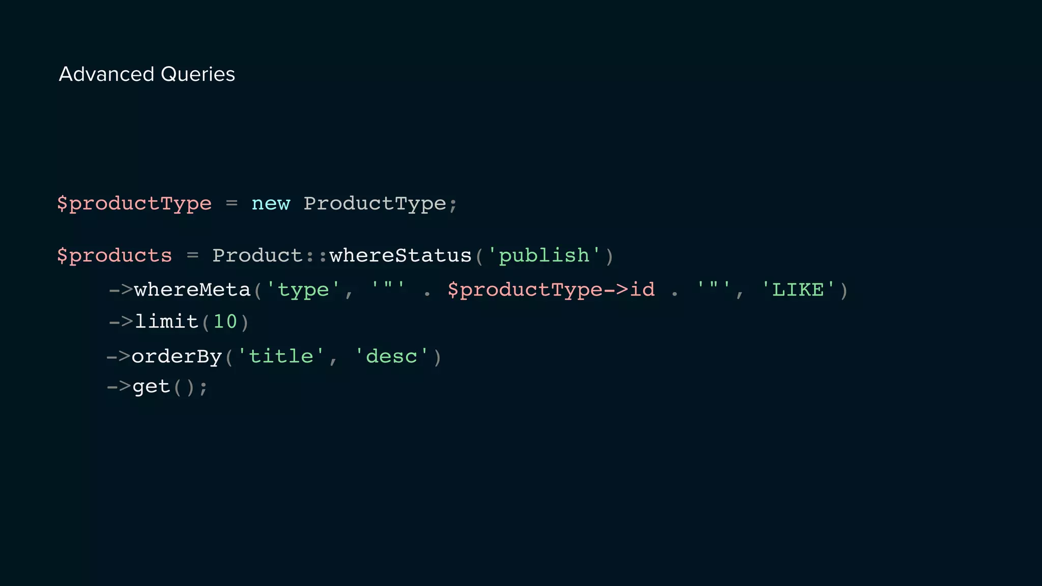 Advanced Queries
$productType = new ProductType;
$products = Product::whereStatus('publish')
->whereMeta('type', '"' . $productType->id . '"', 'LIKE')
->limit(10)
->orderBy('title', 'desc')
->get();
 