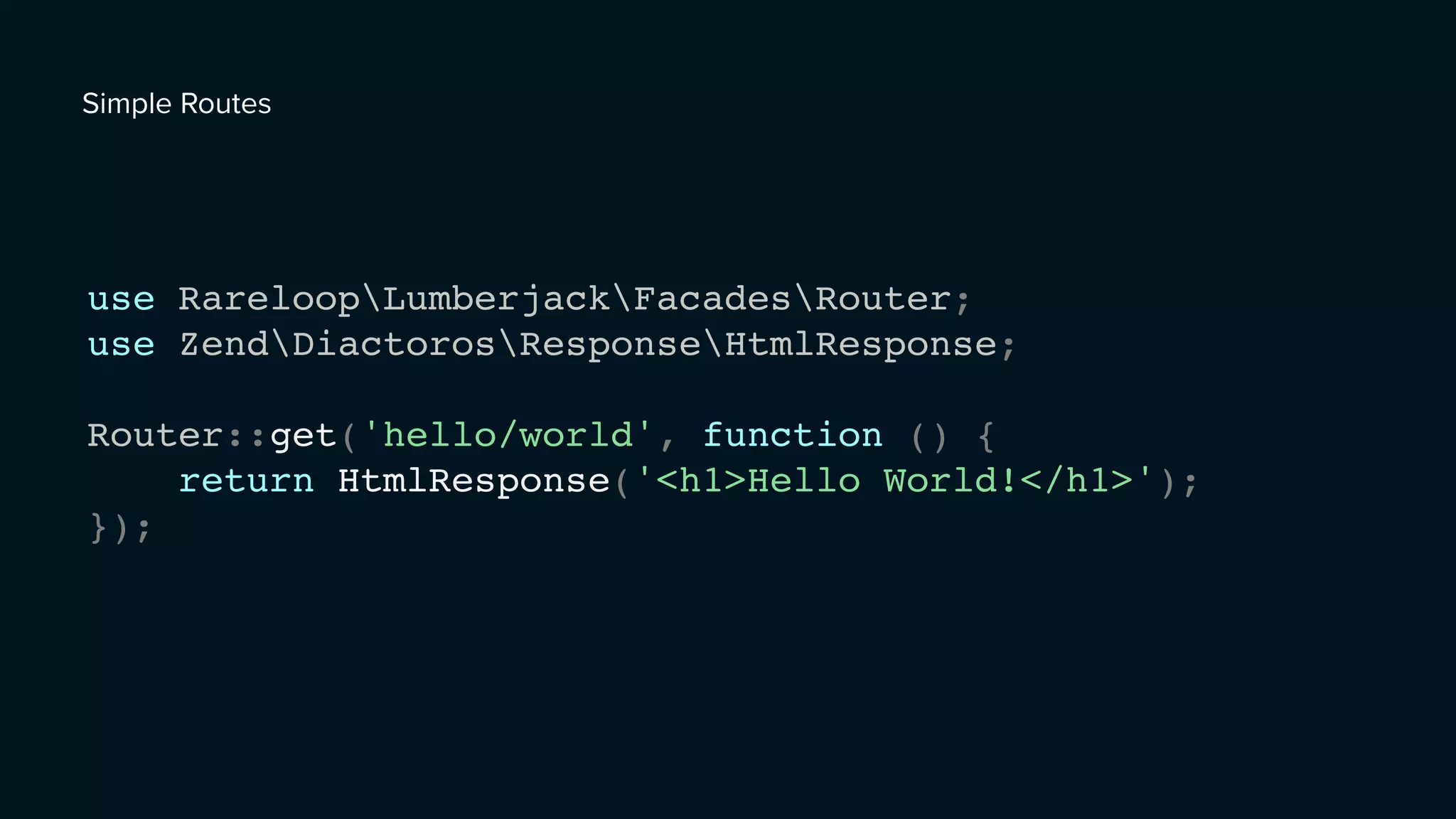 use RareloopLumberjackFacadesRouter;
use ZendDiactorosResponseHtmlResponse;
Router::get('hello/world', function () {
return HtmlResponse('<h1>Hello World!</h1>');
});
Simple Routes
 