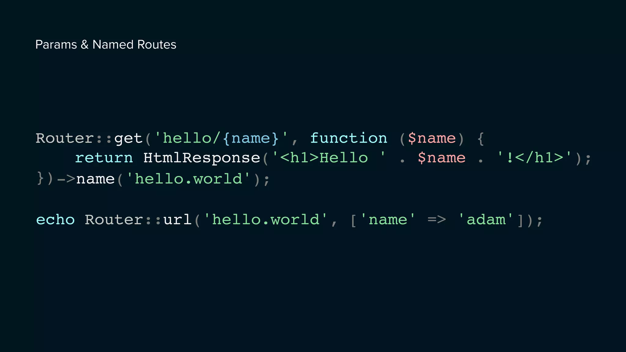 Router::get('hello/{name}', function ($name) {
return HtmlResponse('<h1>Hello ' . $name . '!</h1>');
});
echo Router::url('hello.world', ['name' => 'adam']);
->name('hello.world');
Params & Named Routes
 