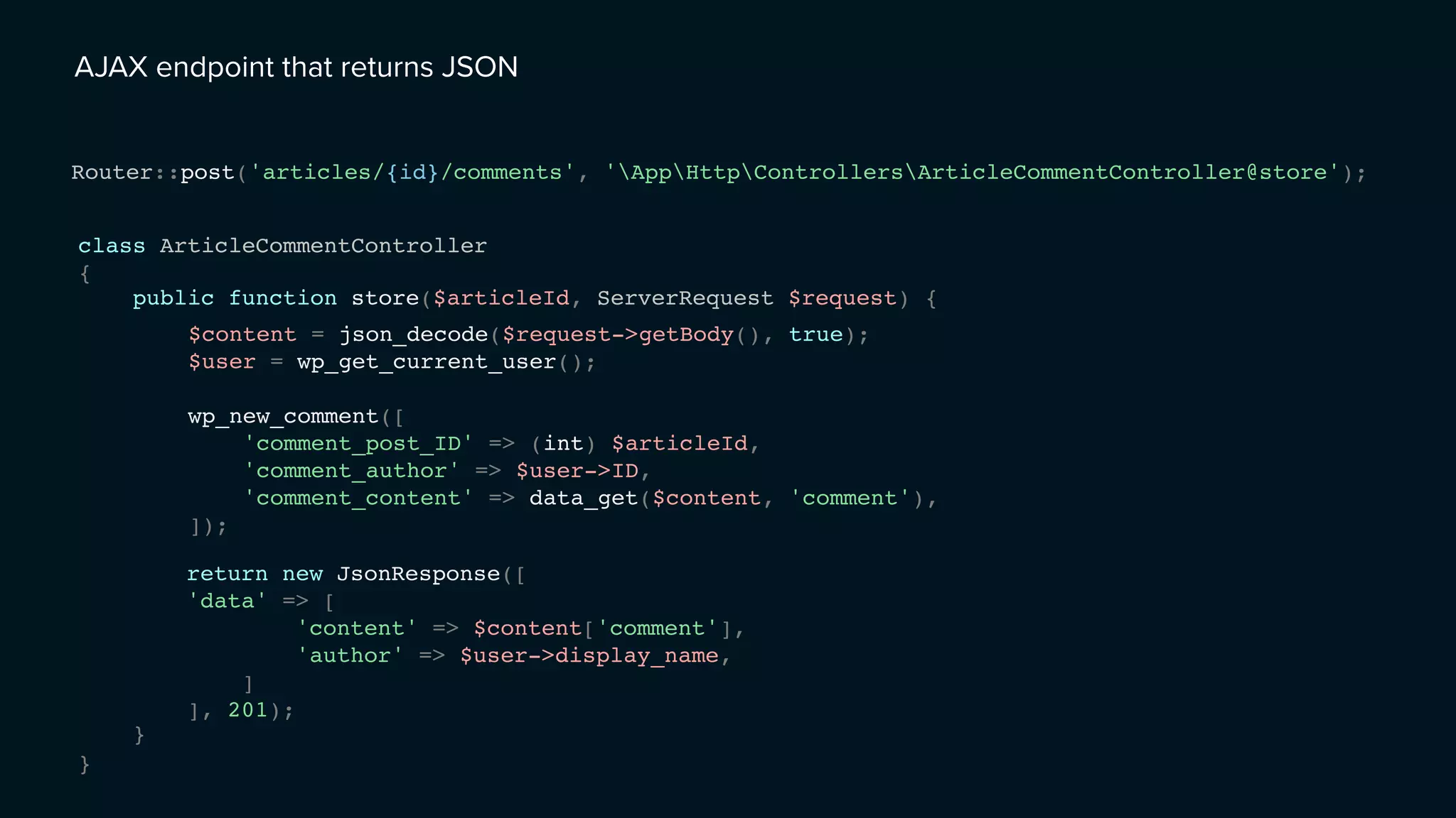 AJAX endpoint that returns JSON
class ArticleCommentController
{
}
Router::post('articles/{id}/comments', 'AppHttpControllersArticleCommentController@store');
public function store($articleId, ServerRequest $request) {
}
$content = json_decode($request->getBody(), true);
$user = wp_get_current_user();
wp_new_comment([
'comment_post_ID' => (int) $articleId,
'comment_author' => $user->ID,
'comment_content' => data_get($content, 'comment'),
]);
return new JsonResponse([
'data' => [
'content' => $content['comment'],
'author' => $user->display_name,
]
], 201);
 