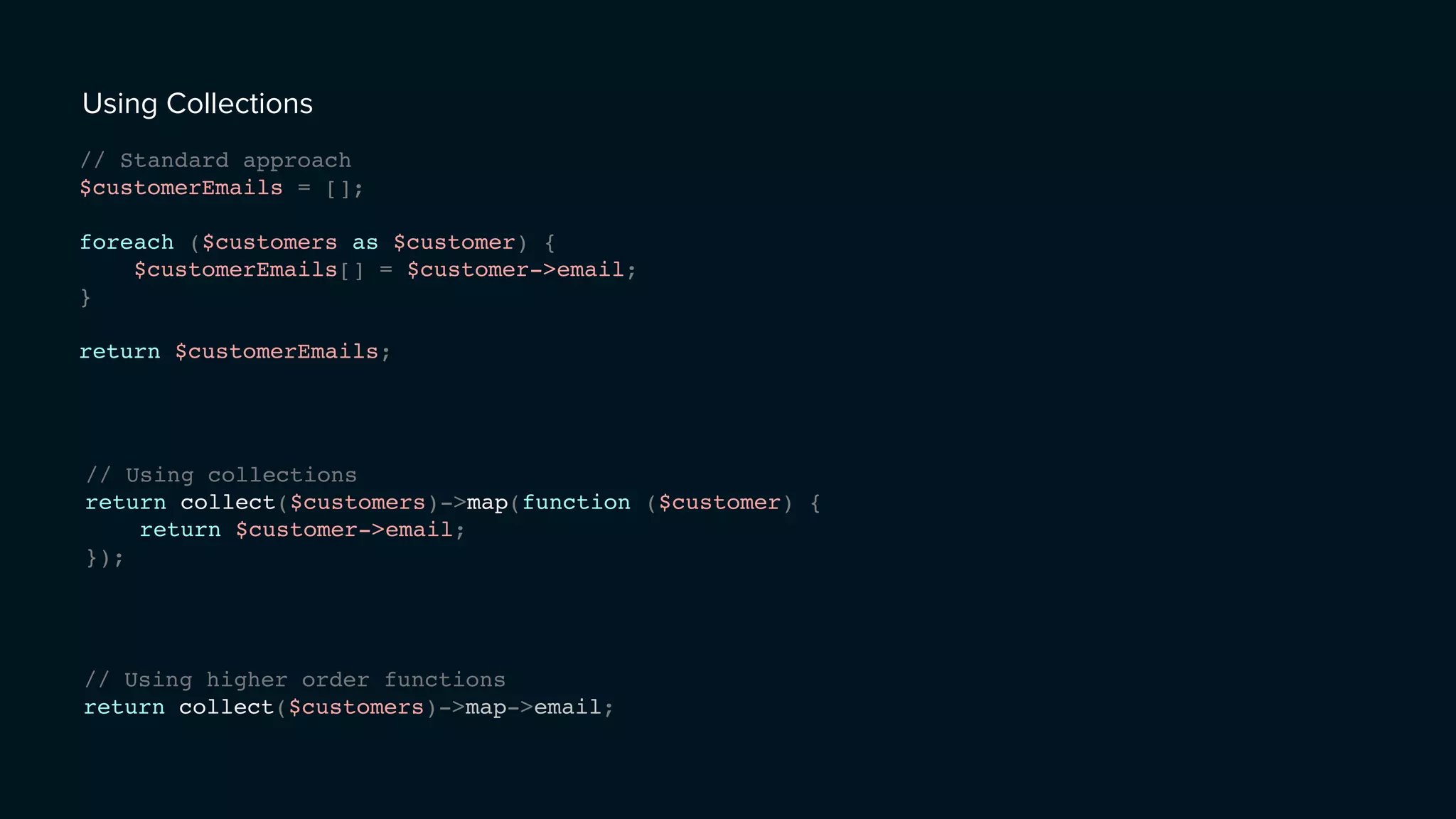 Using Collections
// Standard approach
$customerEmails = [];
foreach ($customers as $customer) {
$customerEmails[] = $customer->email;
}
return $customerEmails;
// Using collections
return collect($customers)->map(function ($customer) {
return $customer->email;
});
// Using higher order functions
return collect($customers)->map->email;
 