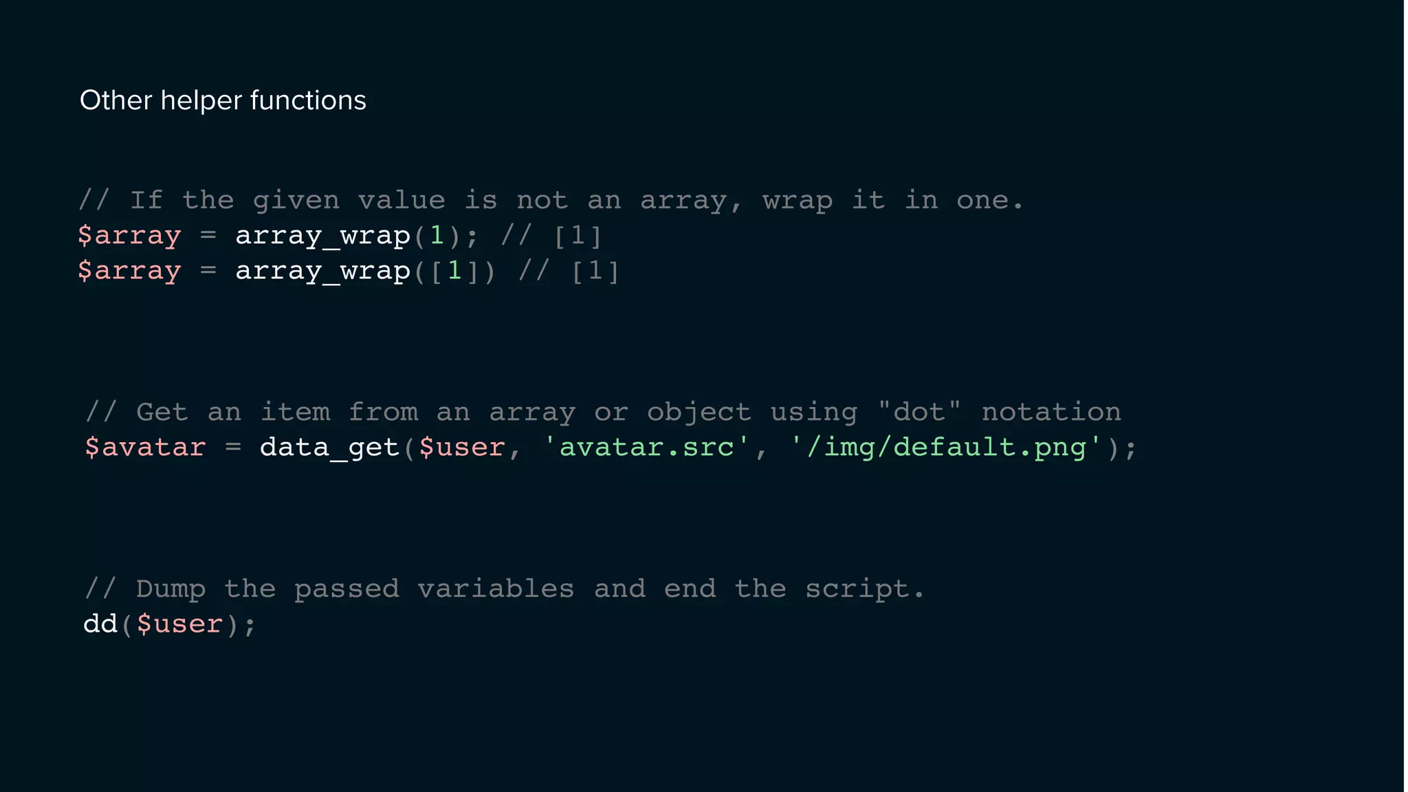 Other helper functions
// If the given value is not an array, wrap it in one.
$array = array_wrap(1); // [1]
$array = array_wrap([1]) // [1]
// Get an item from an array or object using "dot" notation
$avatar = data_get($user, 'avatar.src', '/img/default.png');
// Dump the passed variables and end the script.
dd($user);
 