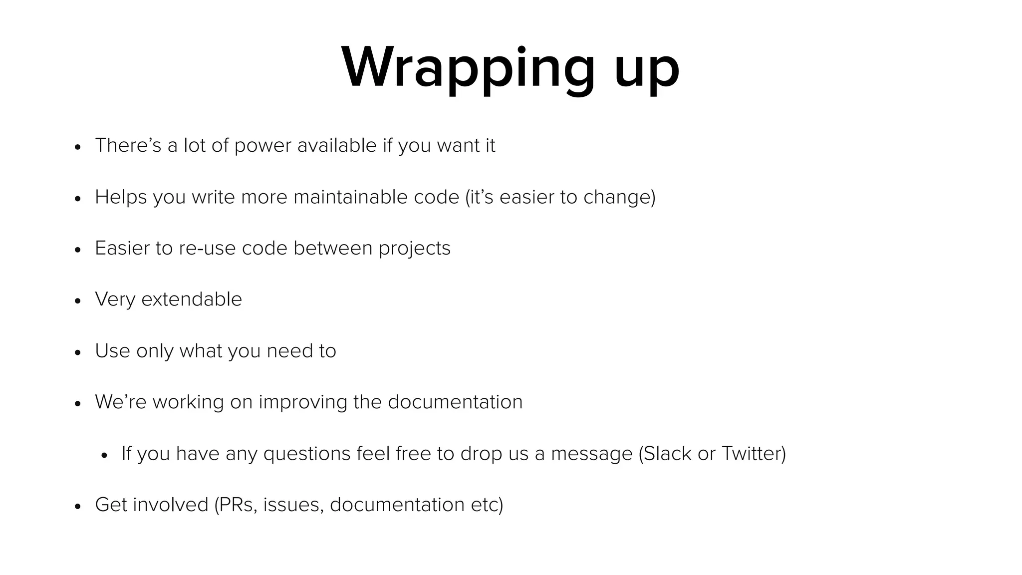 • There’s a lot of power available if you want it
• Helps you write more maintainable code (it’s easier to change)
• Easier to re-use code between projects
• Very extendable
• Use only what you need to
• We’re working on improving the documentation
• If you have any questions feel free to drop us a message (Slack or Twitter)
• Get involved (PRs, issues, documentation etc)
Wrapping up
 