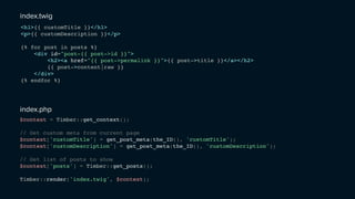 <h1>{{ customTitle }}</h1>
<p>{{ customDescription }}</p>
{% for post in posts %}
<div id="post-{{ post->id }}">
<h2><a href="{{ post->permalink }}">{{ post->title }}</a></h2>
{{ post->content|raw }}
</div>
{% endfor %}
index.twig
$context = Timber::get_context();
// Get custom meta from current page
$context['customTitle'] = get_post_meta(the_ID(), 'customTitle');
$context['customDescription'] = get_post_meta(the_ID(), 'customDescription');
// Get list of posts to show
$context['posts'] = Timber::get_posts();
Timber::render('index.twig', $context);
index.php
 