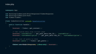 namespace App;
use RareloopLumberjackHttpResponsesTimberResponse;
use RareloopLumberjackPost;
use TimberTimber;
class IndexController
{
public function handle()
{
$context = Timber::get_context();
// Get custom meta from current page
$context['customTitle'] = get_post_meta(the_ID(), 'customTitle');
$context['customDescription'] = get_post_meta(the_ID(), 'customDescription');
// Get list of posts to show
$context['posts'] = Timber::get_posts();
}
}
Timber::render('index.twig', $context);return new TimberResponse('index.twig', $context);
extends BaseController
index.php
 