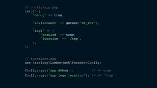 // config/app.php
return [
'debug' => true,
'environment' => getenv('WP_ENV'),
'logs' => [
'enabled' => true,
'location' => '/tmp',
],
];
// functions.php
use RareloopLumberjackFacadesConfig;
Config::get('app.debug'); // => true
Config::get('app.logs.location'); // => '/tmp'
 