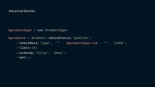 Advanced Queries
$productType = new ProductType;
$products = Product::whereStatus('publish')
->whereMeta('type', '"' . $productType->id . '"', 'LIKE')
->limit(10)
->orderBy('title', 'desc')
->get();
 