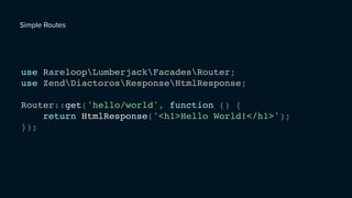 use RareloopLumberjackFacadesRouter;
use ZendDiactorosResponseHtmlResponse;
Router::get('hello/world', function () {
return HtmlResponse('<h1>Hello World!</h1>');
});
Simple Routes
 