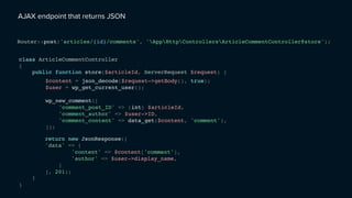 AJAX endpoint that returns JSON
class ArticleCommentController
{
}
Router::post('articles/{id}/comments', 'AppHttpControllersArticleCommentController@store');
public function store($articleId, ServerRequest $request) {
}
$content = json_decode($request->getBody(), true);
$user = wp_get_current_user();
wp_new_comment([
'comment_post_ID' => (int) $articleId,
'comment_author' => $user->ID,
'comment_content' => data_get($content, 'comment'),
]);
return new JsonResponse([
'data' => [
'content' => $content['comment'],
'author' => $user->display_name,
]
], 201);
 