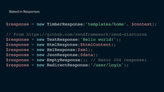 Baked-in Responses
$response = new TimberResponse('templates/home', $context);
// From https://github.com/zendframework/zend-diactoros
$response = new TextResponse('Hello world!');
$response = new HtmlResponse($htmlContent);
$response = new XmlResponse($xml);
$response = new JsonResponse($data);
$response = new EmptyResponse(); // Basic 204 response:
$response = new RedirectResponse('/user/login');
 