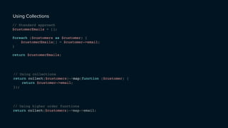 Using Collections
// Standard approach
$customerEmails = [];
foreach ($customers as $customer) {
$customerEmails[] = $customer->email;
}
return $customerEmails;
// Using collections
return collect($customers)->map(function ($customer) {
return $customer->email;
});
// Using higher order functions
return collect($customers)->map->email;
 