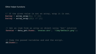 Other helper functions
// If the given value is not an array, wrap it in one.
$array = array_wrap(1); // [1]
$array = array_wrap([1]) // [1]
// Get an item from an array or object using "dot" notation
$avatar = data_get($user, 'avatar.src', '/img/default.png');
// Dump the passed variables and end the script.
dd($user);
 