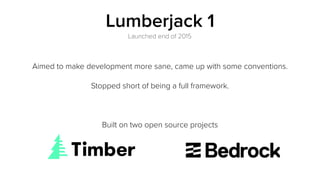 Lumberjack 1
Aimed to make development more sane, came up with some conventions.
Stopped short of being a full framework.
Built on two open source projects
Launched end of 2015
 