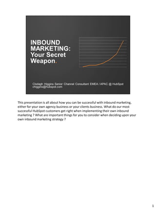 This presentation is all about how you can be successful with inbound marketing,
either for your own agency business or your clients business. What do our most
successful HubSpot customers get right when implementing their own inbound
marketing ? What are important things for you to consider when deciding upon your
own inbound marketing strategy ?
1
 