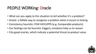 PEOPLE WORKing: Oracle
• What can you apply to the situation to tell whether it’s a problem?
• Oracle: a fallible way to recognise a problem when it occurs in testing
• Consistency heuristic: FEW HICCUPPS (e.g. Comparable products)
• Our feelings can be heuristic triggers; emotions help us to reason
• Cite good oracles, which indicate a potential threat to product value
 