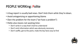 PEOPLE WORKing: Polite
• A bug report is usually bad news. Don’t kick them while they’re down.
• Avoid antagonising or apportioning blame
• Own the problem for the team (“we have a problem”)
• Polite also means not wasting time:
• Don’t write in a way that’s hard to understand
• Don’t omit information which was obviously necessary
• Don’t waffle, get to the point, make the key facts easy to find
 