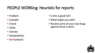 PEOPLE WORKing: Heuristic for reports
• Problem
• Example
• Oracle
• Polite
• Literate
• Extrapolation
• Workaround
• Is this a good list?
• What might you add?
• Review some of your own bugs
against these criteria
 