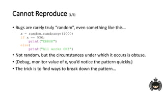 Cannot Reproduce (1/3)
• Bugs are rarely truly “random”, even something like this…
• Not random, but the circumstances under which it occurs is obtuse.
• (Debug, monitor value of x, you’d notice the pattern quickly.)
• The trick is to find ways to break down the pattern…
 