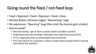 Going round the fixed / not-fixed loop
• Fixed > Rejected > Fixed > Rejected > Fixed > Done
• Michael Bolton, Christian Legget: “Boomerang” bugs
• My experience: “Bouncing” bugs (like a ball, the bounce gets smaller)
• How to avoid?
• Dev-box testing – get at least a cursory hands-on before commit
• Understand why the developer believed it was fixed (environmental?)
• If it’s a regression then an automated check could help
• If it’s too hard to fix as desired, is there an alternative solution which could at
least lessen the severity?
 