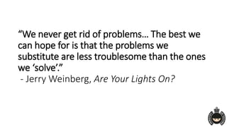“We never get rid of problems… The best we
can hope for is that the problems we
substitute are less troublesome than the ones
we ‘solve’.”
- Jerry Weinberg, Are Your Lights On?
 