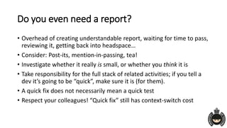 Do you even need a report?
• Overhead of creating understandable report, waiting for time to pass,
reviewing it, getting back into headspace…
• Consider: Post-its, mention-in-passing, tea!
• Investigate whether it really is small, or whether you think it is
• Take responsibility for the full stack of related activities; if you tell a
dev it’s going to be “quick”, make sure it is (for them).
• A quick fix does not necessarily mean a quick test
• Respect your colleagues! “Quick fix” still has context-switch cost
 