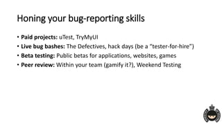 Honing your bug-reporting skills
• Paid projects: uTest, TryMyUI
• Live bug bashes: The Defectives, hack days (be a “tester-for-hire”)
• Beta testing: Public betas for applications, websites, games
• Peer review: Within your team (gamify it?), Weekend Testing
 
