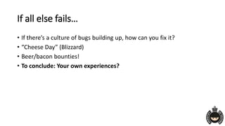 If all else fails…
• If there’s a culture of bugs building up, how can you fix it?
• “Cheese Day” (Blizzard)
• Beer/bacon bounties!
• To conclude: Your own experiences?
 