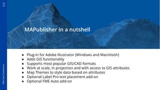20
22
FME
User
Conference
MAPublisher in a nutshell
● Plug-in for Adobe Illustrator (Windows and Macintosh)
● Adds GIS functionality
● Supports most popular GIS/CAD formats
● Work at scale, in projection and with access to GIS attributes
● Map Themes to style data based on attributes
● Optional Label Pro text placement add-on
● Optional FME Auto add-on
 