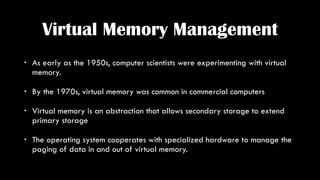 Virtual Memory Management
• As early as the 1950s, computer scientists were experimenting with virtual
memory.
• By the 19...
