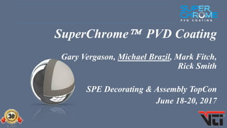 SUPERCHROME Sept 2016 - page 1
SuperChrome PVD Coating
Gary Vergason, Michael Brazil, Mark Fitch,
Rick Smith
SPE Decorating & Assembly TopCon
June 18-20, 2017
 