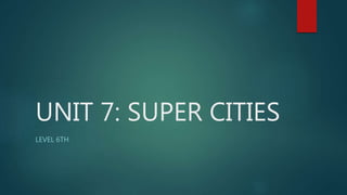 UNIT 7: SUPER CITIES
LEVEL 6TH
 