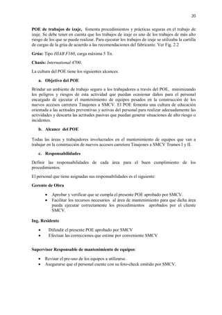 20
POE de trabajos de izaje, fomenta procedimientos y prácticas seguras en el trabajo de
izaje. Se debe tener en cuenta que los trabajos de izaje es uno de los trabajos de más alto
riesgo de los que se puede realizar. Para ejecutar los trabajos de izaje se utilizaba la cartilla
de cargas de la grúa de acuerdo a las recomendaciones del fabricante. Ver Fig. 2.2
Grúa: Tipo HIAB F160, carga máxima 5 Tn.
Chasis: International 4700.
La cultura del POE tiene los siguientes alcances:
a. Objetivo del POE
Brindar un ambiente de trabajo seguro a los trabajadores a través del POE, minimizando
los peligros y riesgos de esta actividad que puedan ocasionar daños para el personal
encargado de ejecutar el mantenimiento de equipos pesados en la construcción de los
nuevos accesos carretera Tinajones a SMCV. El POE fomenta una cultura de educación
orientada a las actitudes preventivas y activas del personal para realizar adecuadamente las
actividades y descarta las actitudes pasivas que puedan generar situaciones de alto riesgo o
incidentes.
b. Alcance del POE
Todas las áreas y trabajadores involucrados en el mantenimiento de equipos que van a
trabajar en la construcción de nuevos accesos carretera Tinajones a SMCV Tramos I y II.
c. Responsabilidades
Definir las responsabilidades de cada área para el buen cumplimiento de los
procedimientos.
El personal que tiene asignadas sus responsabilidades es el siguiente:
Gerente de Obra
 Aprobar y verificar que se cumpla el presente POE aprobado por SMCV.
 Facilitar los recursos necesarios al área de mantenimiento para que dicha área
pueda ejecutar correctamente los procedimientos aprobados por el cliente
SMCV.
Ing. Residente
 Difundir el presente POE aprobado por SMCV
 Efectuar las correcciones que estime por conveniente SMCV
Supervisor Responsable de mantenimiento de equipos:
 Revisar el pre-uso de los equipos a utilizarse.
 Asegurarse que el personal cuente con su foto-check emitido por SMCV.
 