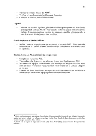 21
 Verificar el correcto llenado del ARO10
.
 Verificar el cumplimiento de las Charlas de 5 minutos.
 Charla de 30 minutos para difusión del POE.
Logística
 Proveer los recursos logísticos que sean necesarios para ejecutar las actividades
con seguridad, las hojas MSDS11
para todas las sustancias que se emplearán en los
trabajos de mantenimiento de equipos, los repuestos a cambiar y los materiales a
usar de acuerdo al trabajo específico a realizar.
Jefe de Seguridad y Medio Ambiente
 Auditar, asesorar y apoyar para que se cumpla el presente POE. Caso contrario
coordinar con el Gerente de Obra las medidas que correspondan a las infracciones
de seguridad.
Trabajadores para Mantenimiento de equipo pesado
 Cumplir con el presente POE.
 Tienen el derecho de conocer los peligros y riesgos identificados en este POE.
 No operar con equipos y herramientas que no tengan los resguardos o que éstos
estén en malas condiciones y que presentan observaciones en la Lista de Chequeo
de pre-uso.
 Reportar en forma inmediata a su supervisor sobre los desperfectos mecánicos o
eléctricos que observen los equipos para su corrección inmediata.
10
ARO: Análisis de riesgo operacional. Se realizaba el llenado de dicho formato de uso obligatorio antes de
realizar una labor o trabajo y se colocaba en un lugar visible. En el llenado de dicho documento participaban
las personas que realizaban dicho trabajo.
11
MSDS: son las siglas en ingles de material safety data sheet" ("Hoja de información de seguridad de
material").
 