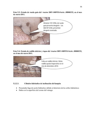 66
Foto 5.3: Estado de rueda guía del tractor D8T-1009TO-Serie: J8B00332, en el mes
de enero-2011.
Foto 5.4: Estado de rodillo inferior y tapas del tractor D8T-1009TO-Serie: J8B00332,
en el mes de enero-2011.
5.2.2.3. Cilindro hidráulico de inclinación del lampón
 Presentaba fuga de aceite hidráulico debido al deterioro de los sellos hidráulicos
 Daños en la superficie del cromo del vástago.
Retainer-107-3946, de rueda
guía presenta desgaste. Los
Bolt-5P-2546, presentan
desgaste avanzado.
Falta un rodillo inferior. Dicho
rodillo quedo inoperativo en el
mes de diciembre-2010.
 
