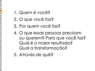 1. Quem é você? 
2. O que você faz? 
3. Por quem você faz? 
4. O que essas pessoas precisam 
ou querem? Para que você faz? 
Qual é o maior resultado? 
Qual a transformação? 
5. Através de quê? 
 