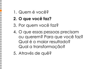 1. Quem é você? 
2. O que você faz? 
3. Por quem você faz? 
4. O que essas pessoas precisam 
ou querem? Para que você faz? 
Qual é o maior resultado? 
Qual a transformação? 
5. Através de quê? 
 