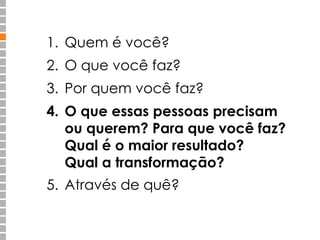 1. Quem é você? 
2. O que você faz? 
3. Por quem você faz? 
4. O que essas pessoas precisam 
ou querem? Para que você faz? 
Qual é o maior resultado? 
Qual a transformação? 
5. Através de quê? 
 