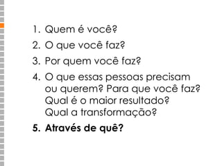 1. Quem é você? 
2. O que você faz? 
3. Por quem você faz? 
4. O que essas pessoas precisam 
ou querem? Para que você faz? 
Qual é o maior resultado? 
Qual a transformação? 
5. Através de quê? 
 